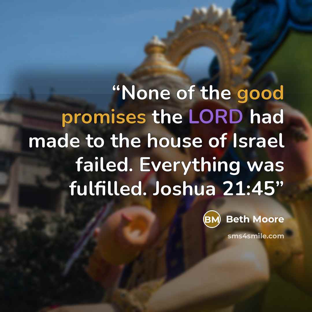 “None of the good promises the LORD had made to the house of Israel failed. Everything was fulfilled. Joshua 21:45” quote by Beth Moore
