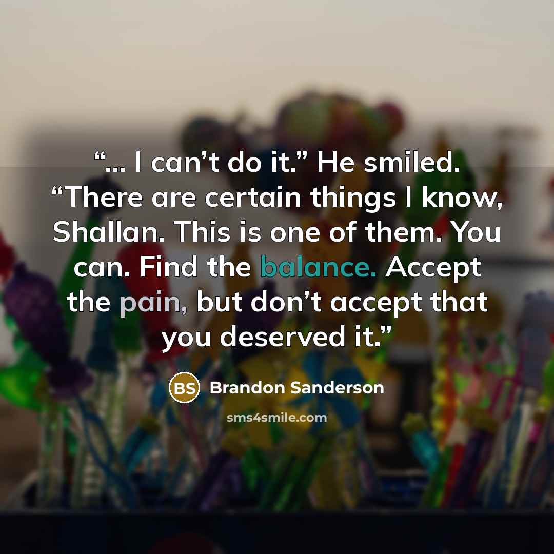 “… I can’t do it.” He smiled. “There are certain things I know, Shallan. This is one of them. You can. Find the balance. Accept the pain, but don’t accept that you deserved it.” quote by Brandon Sanderson