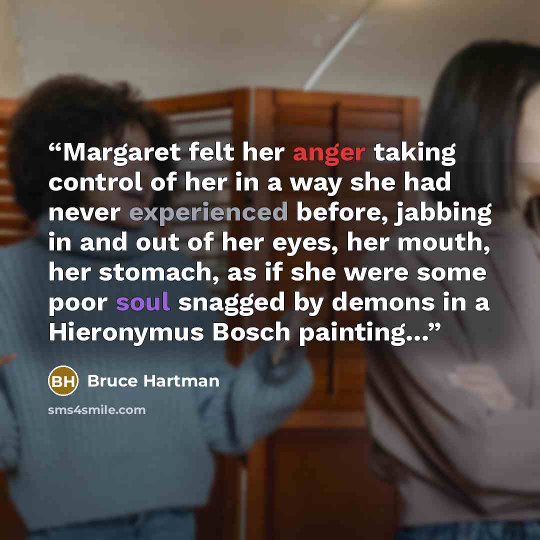 “Margaret felt her anger taking control of her in a way she had never experienced before, jabbing in and out of her eyes, her mouth, her stomach, as if she were some poor soul snagged by demons in a Hieronymus Bosch painting…” quote by Bruce Hartman