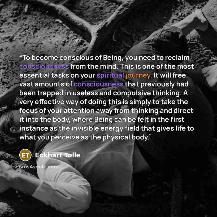 “To become conscious of Being, you need to reclaim consciousness from the mind. This is one of the most essential tasks on your spiritual journey. It will free vast amounts of consciousness that previously had been trapped in useless and compulsive thinking. A very effective way of doing this is…” quote by Eckhart Tolle