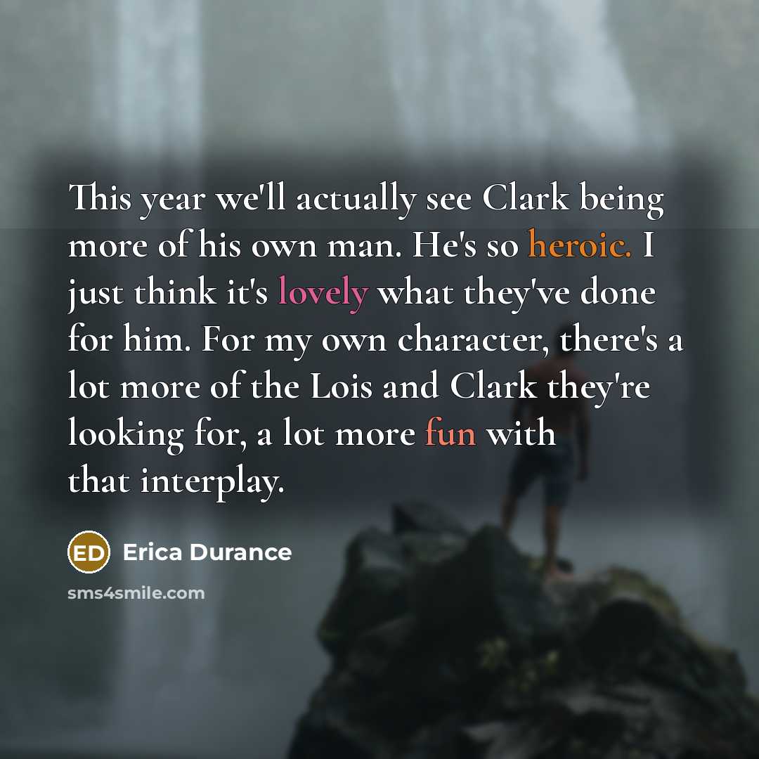 “This year we'll actually see Clark being more of his own man. He's so heroic. I just think it's lovely what they've done for him. For my own character, there's a lot more of the Lois and Clark they're looking for, a lot more fun with that interplay.” quote by Erica Durance