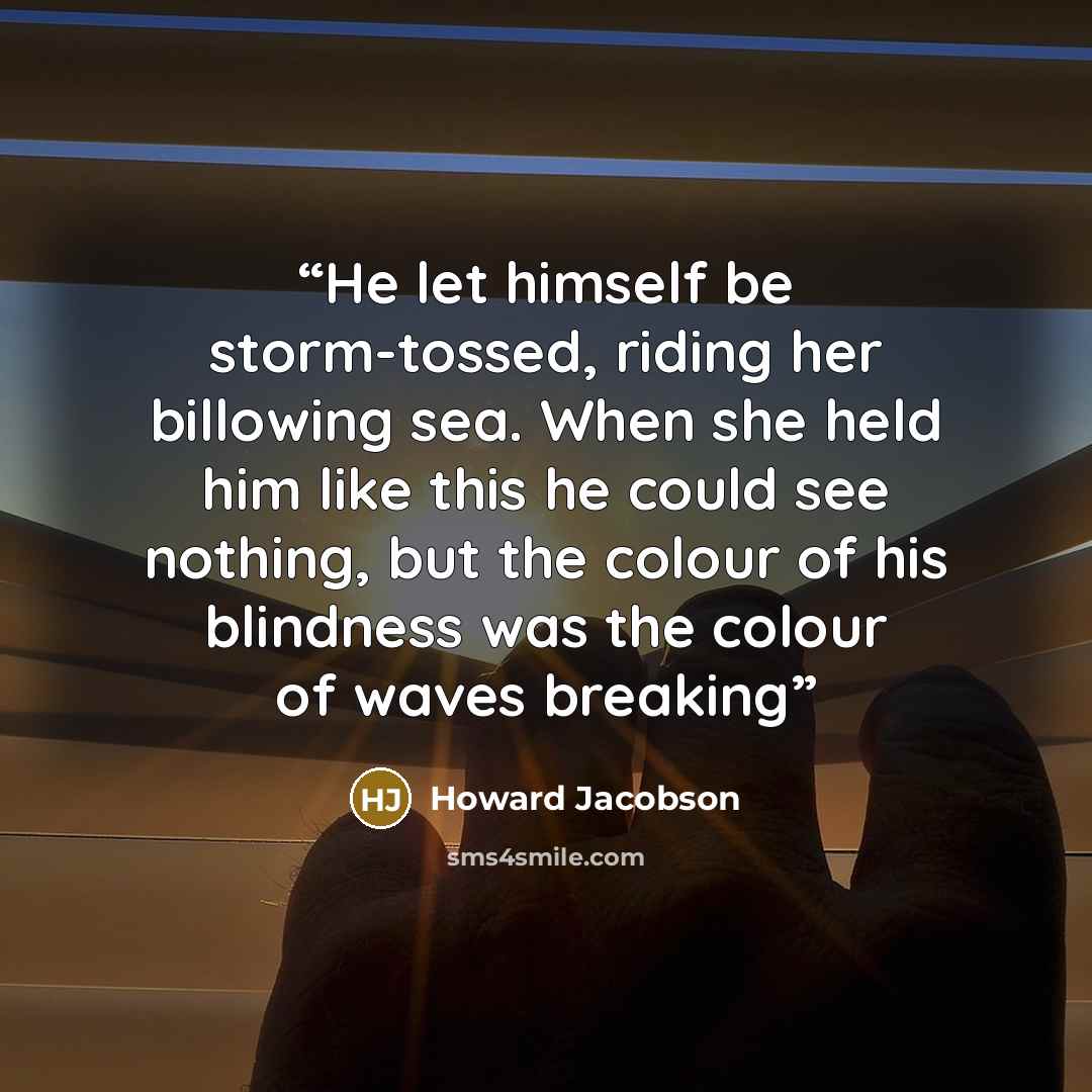 “He let himself be storm-tossed, riding her billowing sea. When she held him like this he could see nothing, but the colour of his blindness was the colour of waves breaking” quote by Howard Jacobson