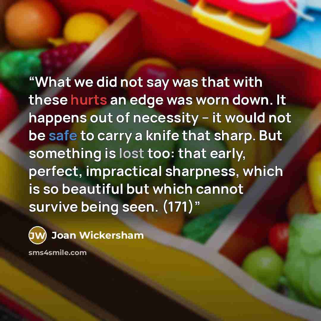 “What we did not say was that with these hurts an edge was worn down. It happens out of necessity -- it would not be safe to carry a knife that sharp. But something is lost too: that early, perfect, impractical sharpness, which is so beautiful but which cannot survive being seen. (171)” quote by Joan Wickersham