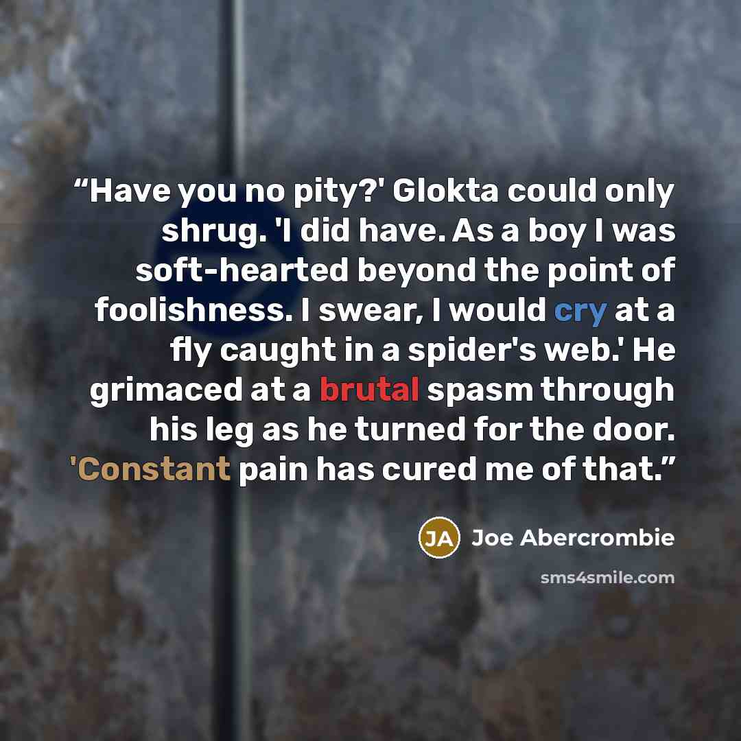 “Have you no pity?' Glokta could only shrug. 'I did have. As a boy I was soft-hearted beyond the point of foolishness. I swear, I would cry at a fly caught in a spider's web.' He grimaced at a brutal spasm through his leg as he turned for the door. 'Constant pain has cured me of that.” quote by Joe Abercrombie