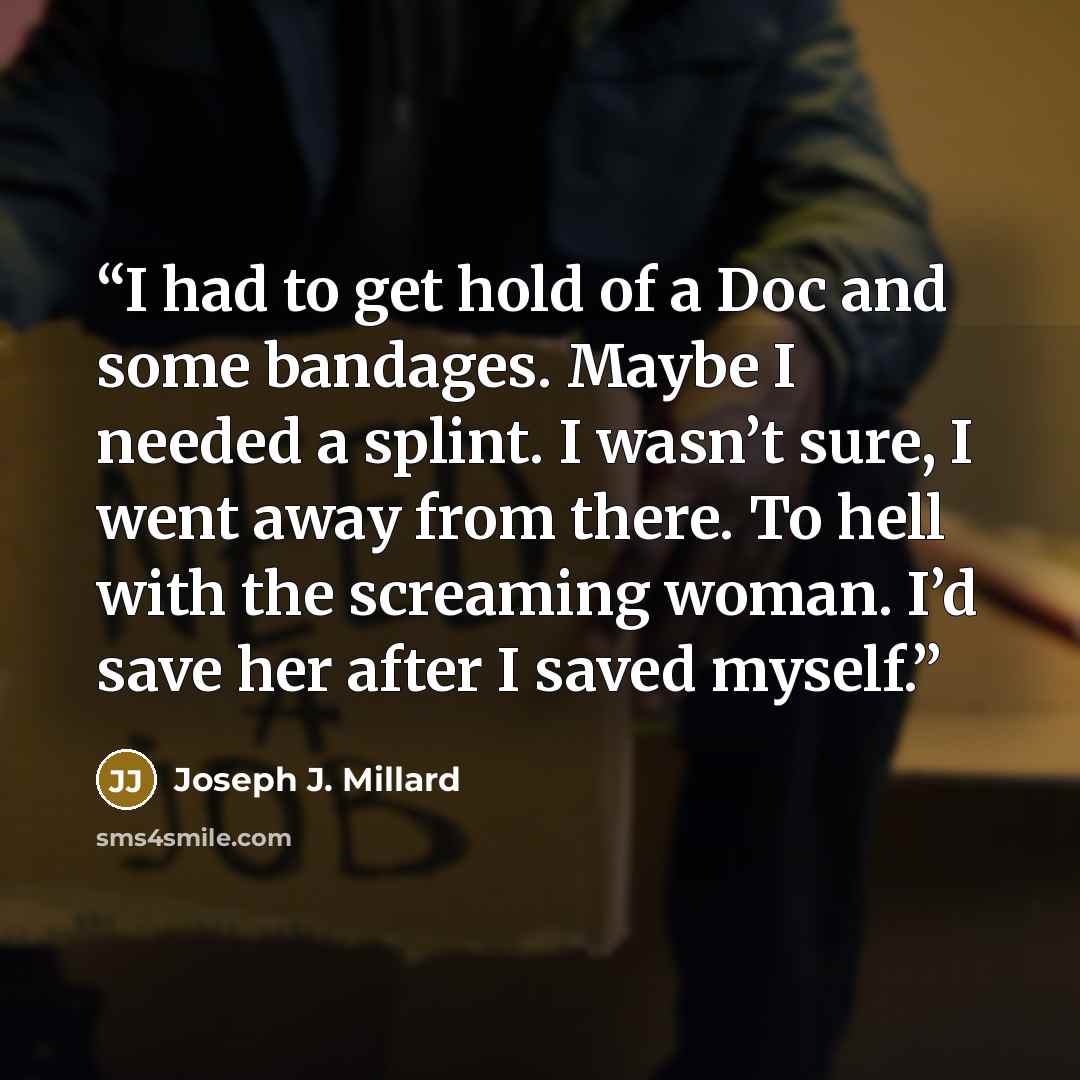 “I had to get hold of a Doc and some bandages. Maybe I needed a splint. I wasn’t sure, I went away from there. To hell with the screaming woman. I’d save her after I saved myself.” quote by Joseph J. Millard