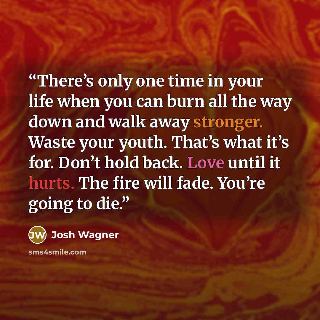 “There’s only one time in your life when you can burn all the way down and walk away stronger. Waste your youth. That’s what it’s for. Don’t hold back. Love until it hurts. The fire will fade. You’re going to die.” quote by Josh Wagner