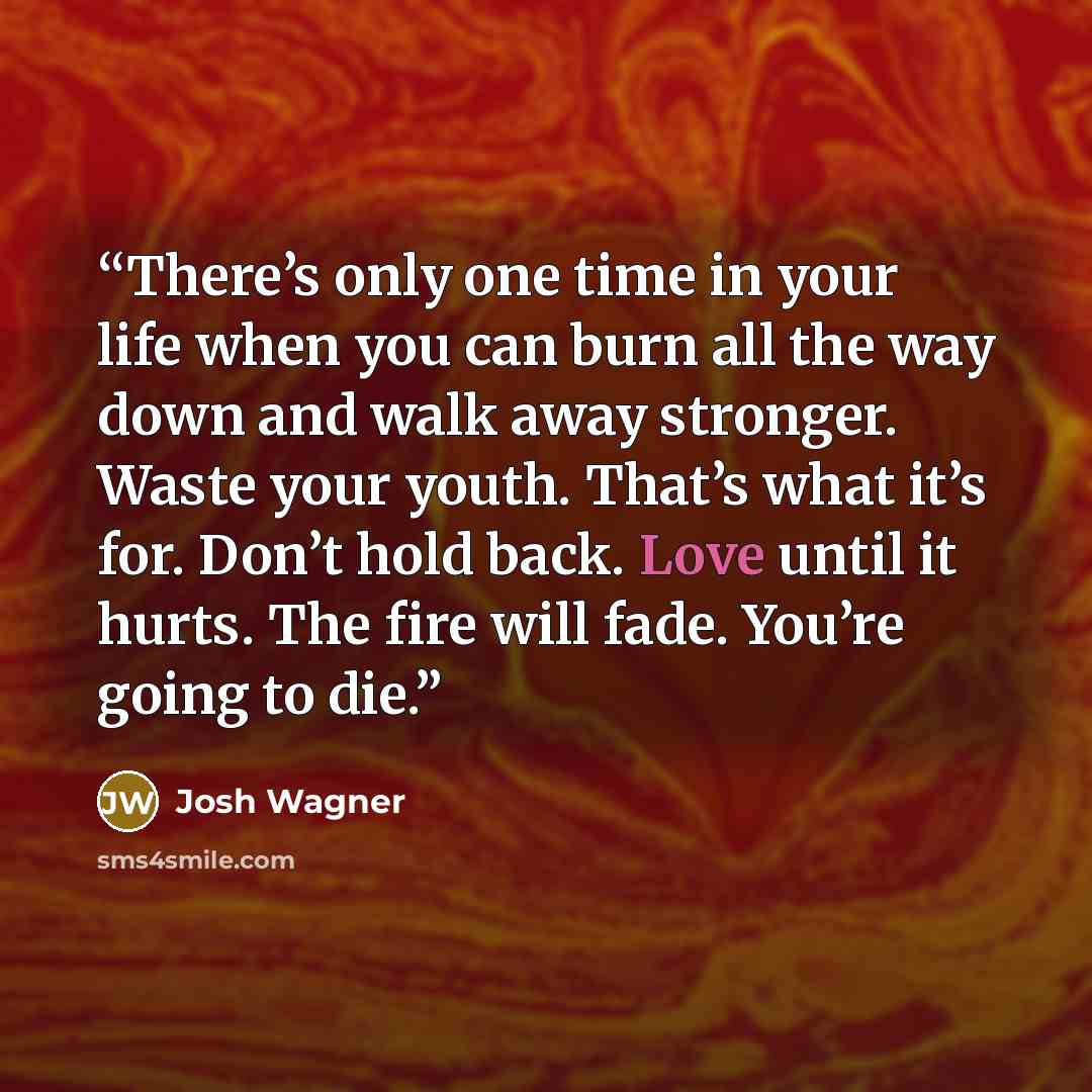“There’s only one time in your life when you can burn all the way down and walk away stronger. Waste your youth. That’s what it’s for. Don’t hold back. Love until it hurts. The fire will fade. You’re going to die.” quote by Josh Wagner
