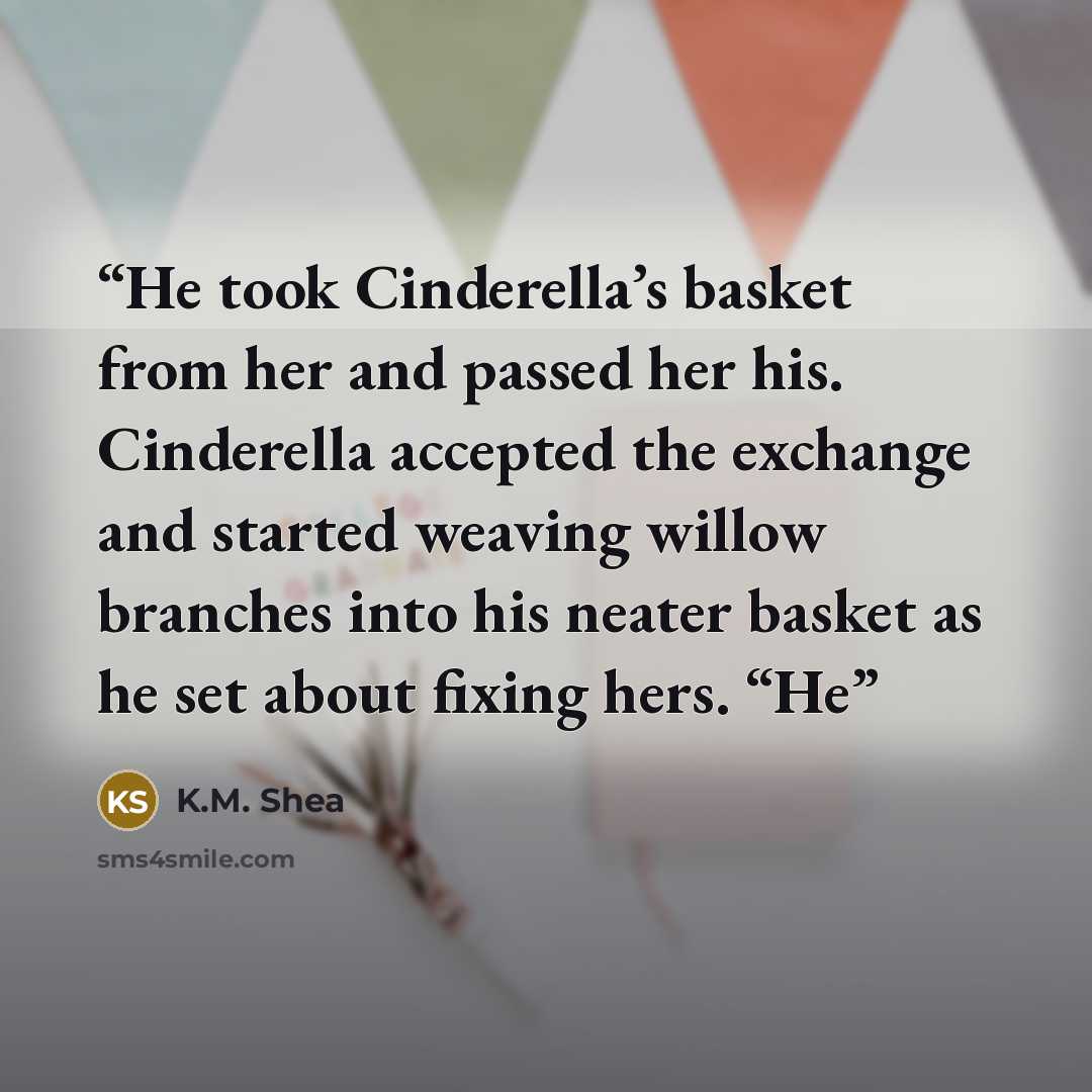 “He took Cinderella’s basket from her and passed her his. Cinderella accepted the exchange and started weaving willow branches into his neater basket as he set about fixing hers. “He” quote by K.M. Shea