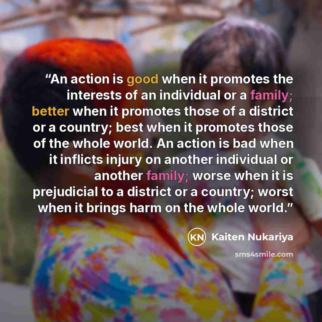 “An action is good when it promotes the interests of an individual or a family; better when it promotes those of a district or a country; best when it promotes those of the whole world. An action is bad when it inflicts injury on another individual or another family; worse when it is prejudicial to…” quote by Kaiten Nukariya