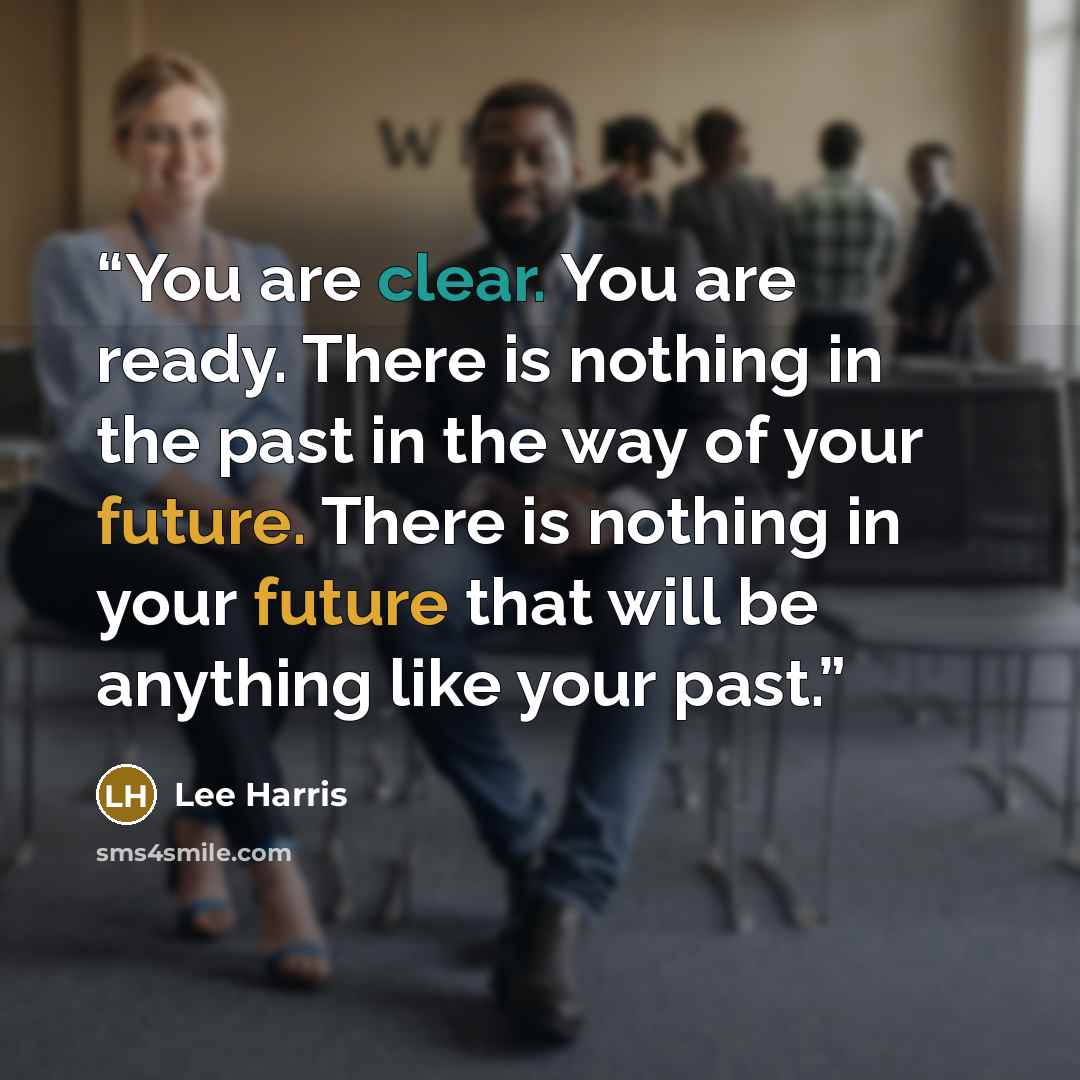 “You are clear. You are ready. There is nothing in the past in the way of your future. There is nothing in your future that will be anything like your past.” quote by Lee Harris