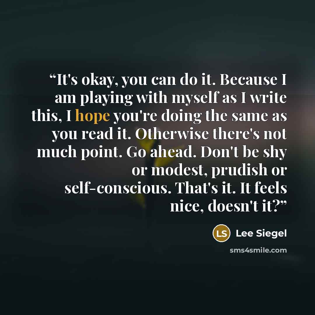 “It's okay, you can do it. Because I am playing with myself as I write this, I hope you're doing the same as you read it. Otherwise there's not much point. Go ahead. Don't be shy or modest, prudish or self-conscious. That's it. It feels nice, doesn't it?” quote by Lee Siegel