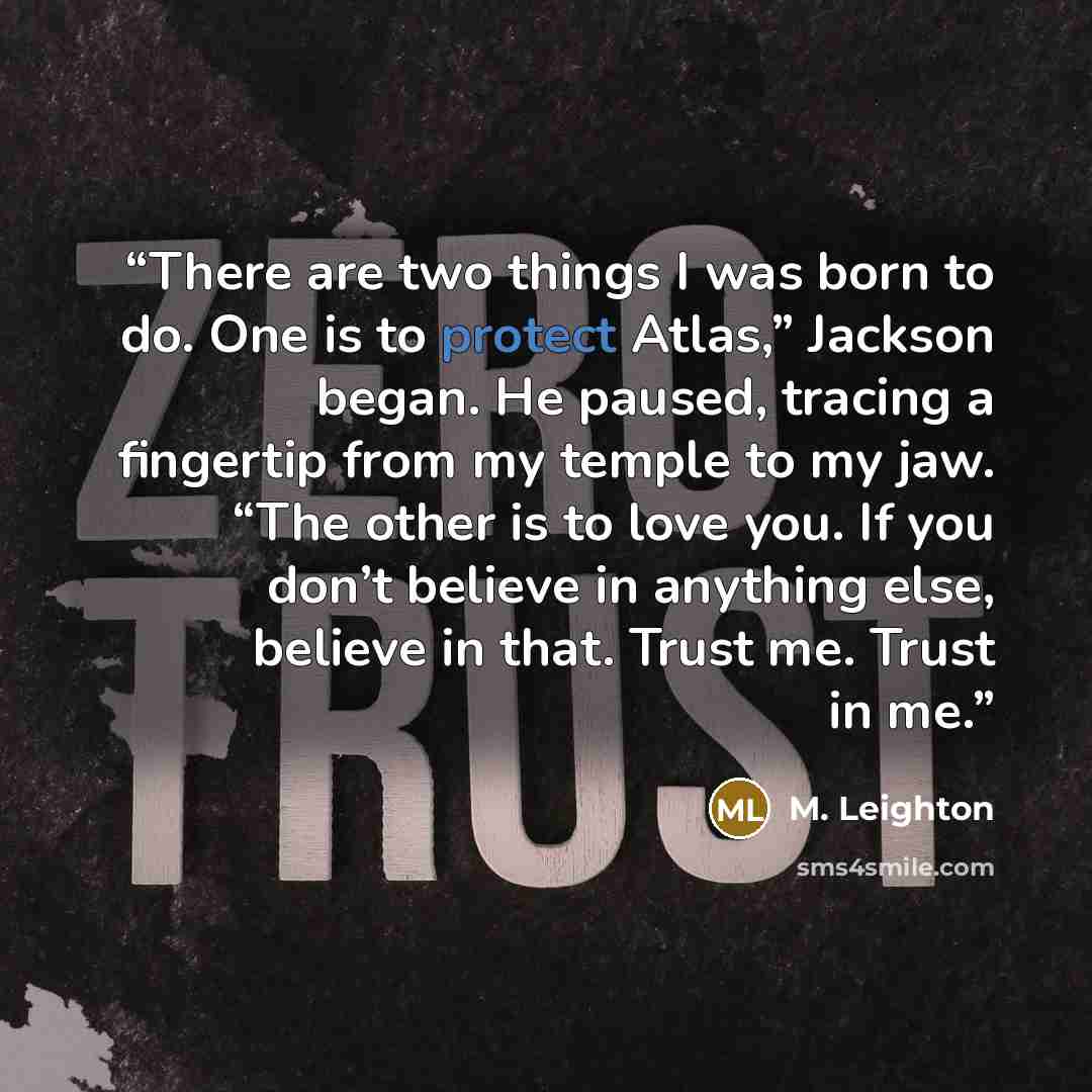 “There are two things I was born to do. One is to protect Atlas,” Jackson began. He paused, tracing a fingertip from my temple to my jaw. “The other is to love you. If you don’t believe in anything else, believe in that. Trust me. Trust in me.” quote by M. Leighton