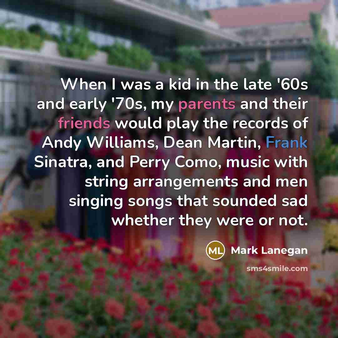 “When I was a kid in the late '60s and early '70s, my parents and their friends would play the records of Andy Williams, Dean Martin, Frank Sinatra, and Perry Como, music with string arrangements and men singing songs that sounded sad whether they were or not.” quote by Mark Lanegan