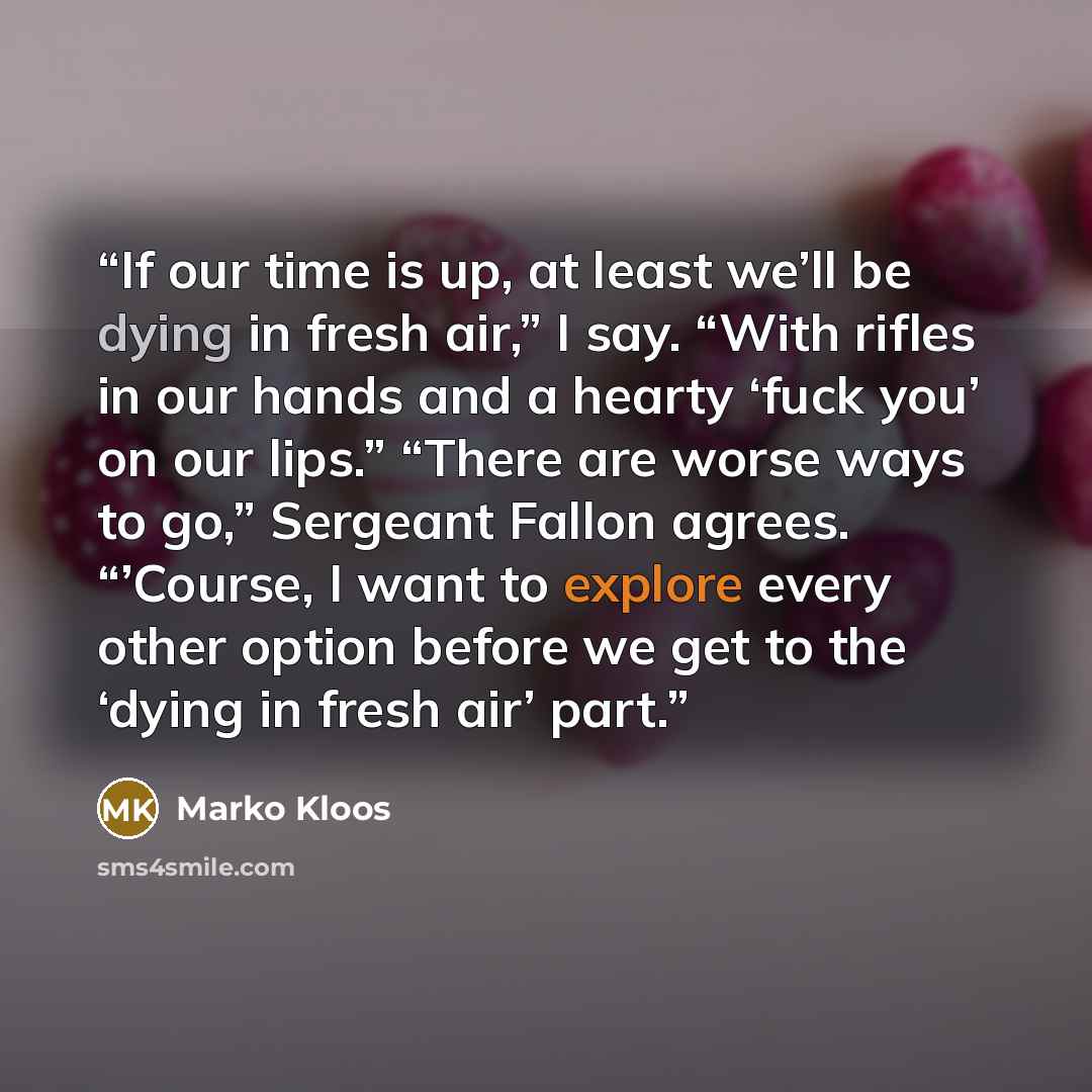 “If our time is up, at least we’ll be dying in fresh air,” I say. “With rifles in our hands and a hearty ‘fuck you’ on our lips.” “There are worse ways to go,” Sergeant Fallon agrees. “’Course, I want to explore every other option before we get to the ‘dying in fresh air’ part.” quote by Marko Kloos