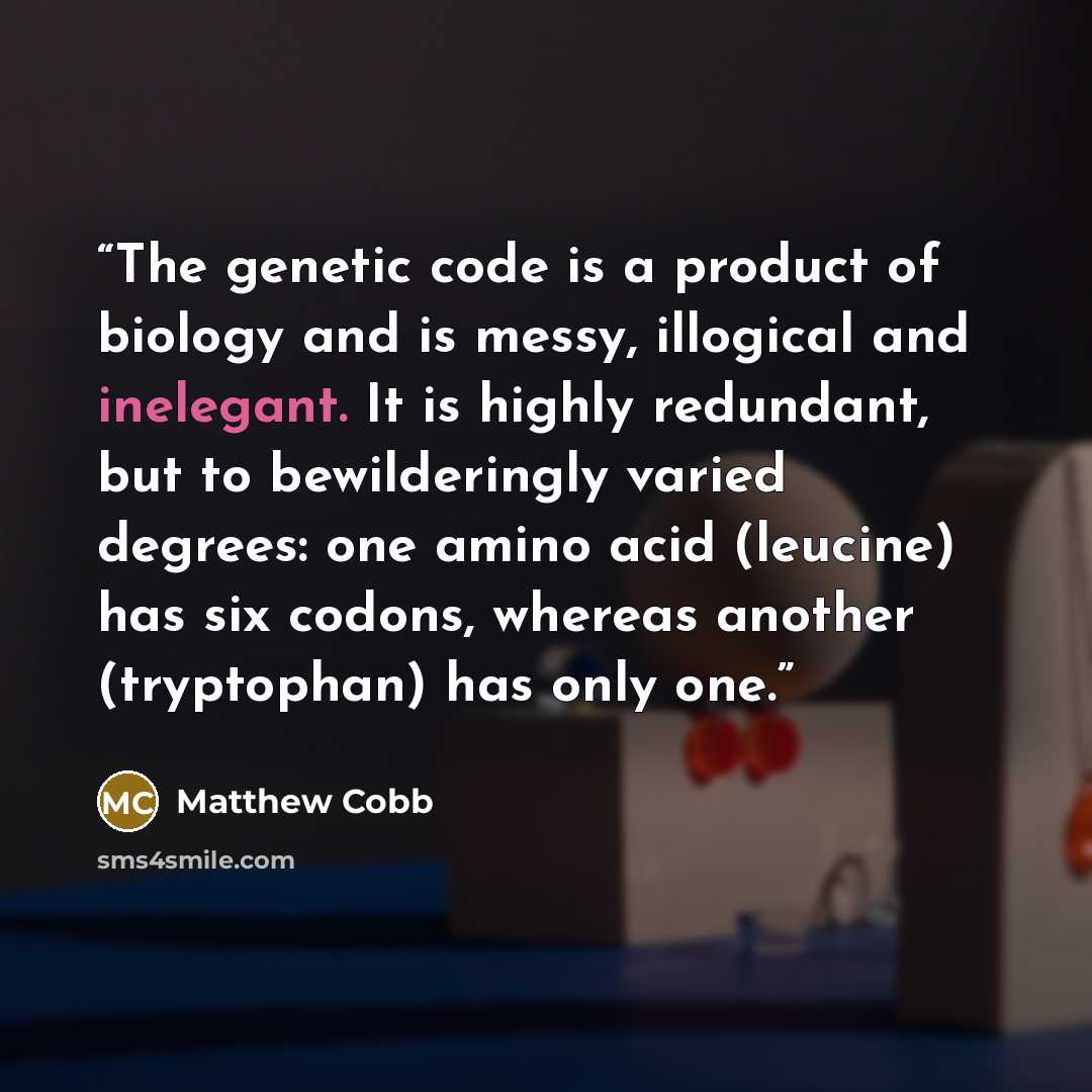 “The genetic code is a product of biology and is messy, illogical and inelegant. It is highly redundant, but to bewilderingly varied degrees: one amino acid (leucine) has six codons, whereas another (tryptophan) has only one.” quote by Matthew Cobb