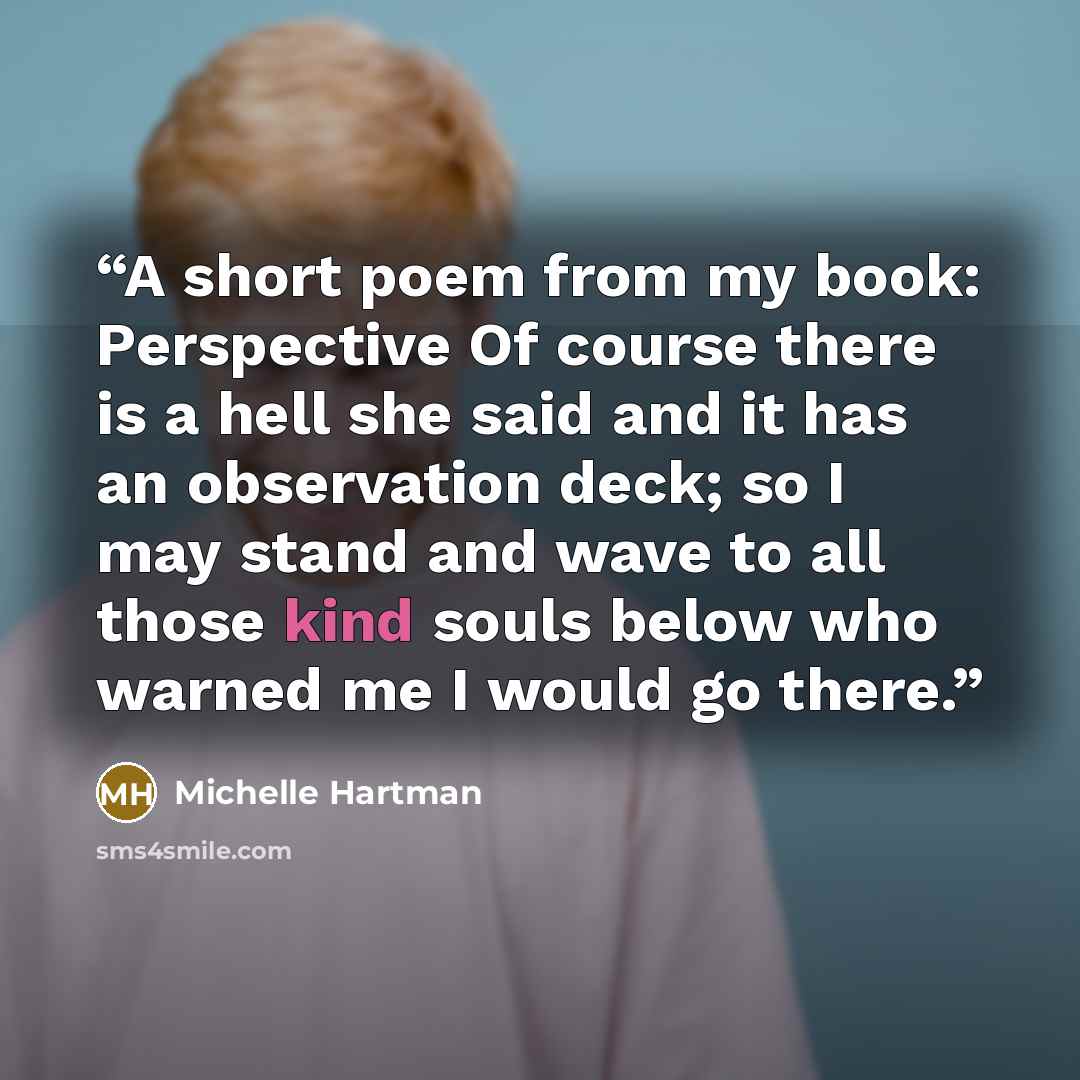 “A short poem from my book: Perspective Of course there is a hell she said and it has an observation deck; so I may stand and wave to all those kind souls below who warned me I would go there.” quote by Michelle Hartman