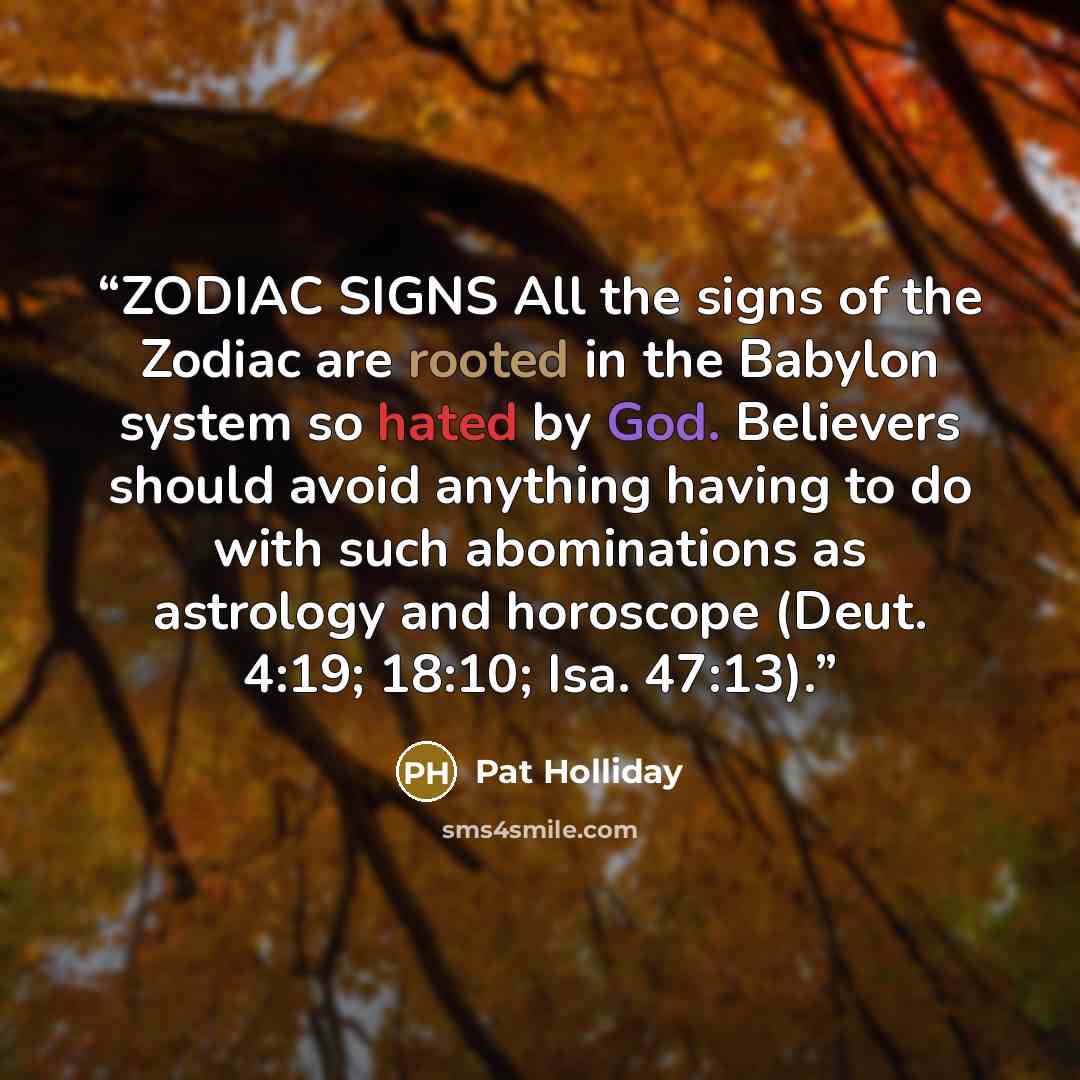 “ZODIAC SIGNS All the signs of the Zodiac are rooted in the Babylon system so hated by God. Believers should avoid anything having to do with such abominations as astrology and horoscope (Deut. 4:19; 18:10; Isa. 47:13).” quote by Pat Holliday