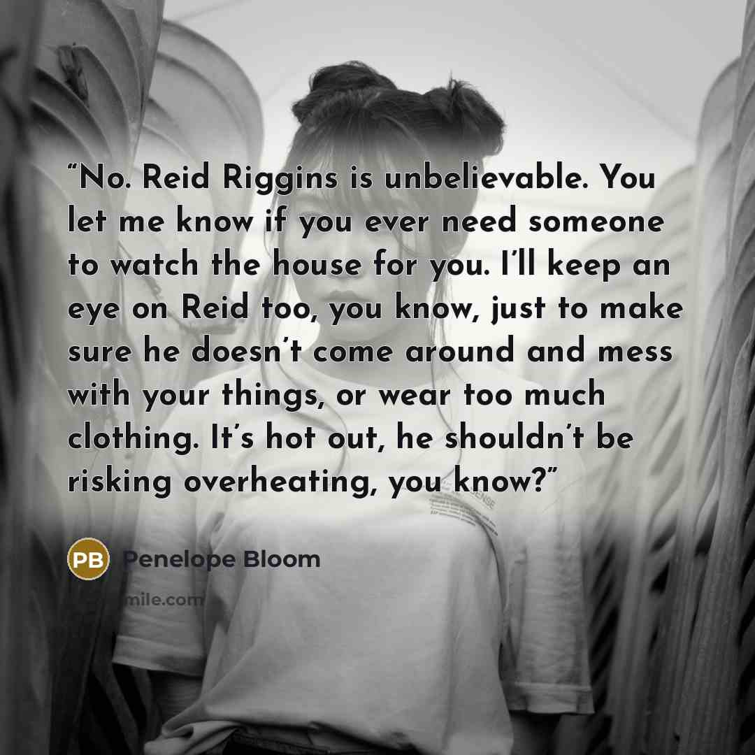 “No. Reid Riggins is unbelievable. You let me know if you ever need someone to watch the house for you. I’ll keep an eye on Reid too, you know, just to make sure he doesn’t come around and mess with your things, or wear too much clothing. It’s hot out, he shouldn’t be risking overheating, you know?” quote by Penelope Bloom