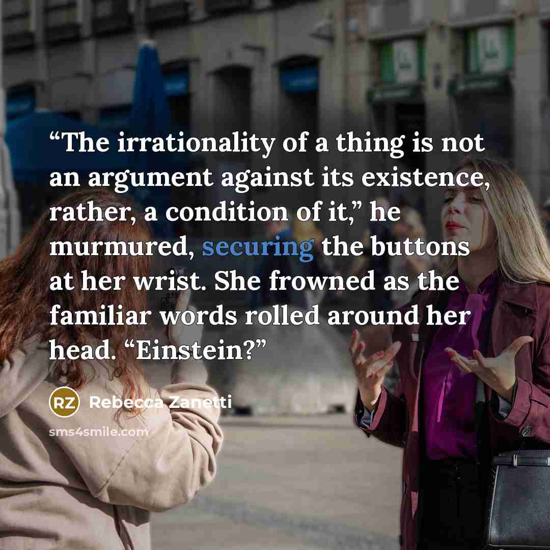 “The irrationality of a thing is not an argument against its existence, rather, a condition of it,” he murmured, securing the buttons at her wrist. She frowned as the familiar words rolled around her head. “Einstein?” quote by Rebecca Zanetti