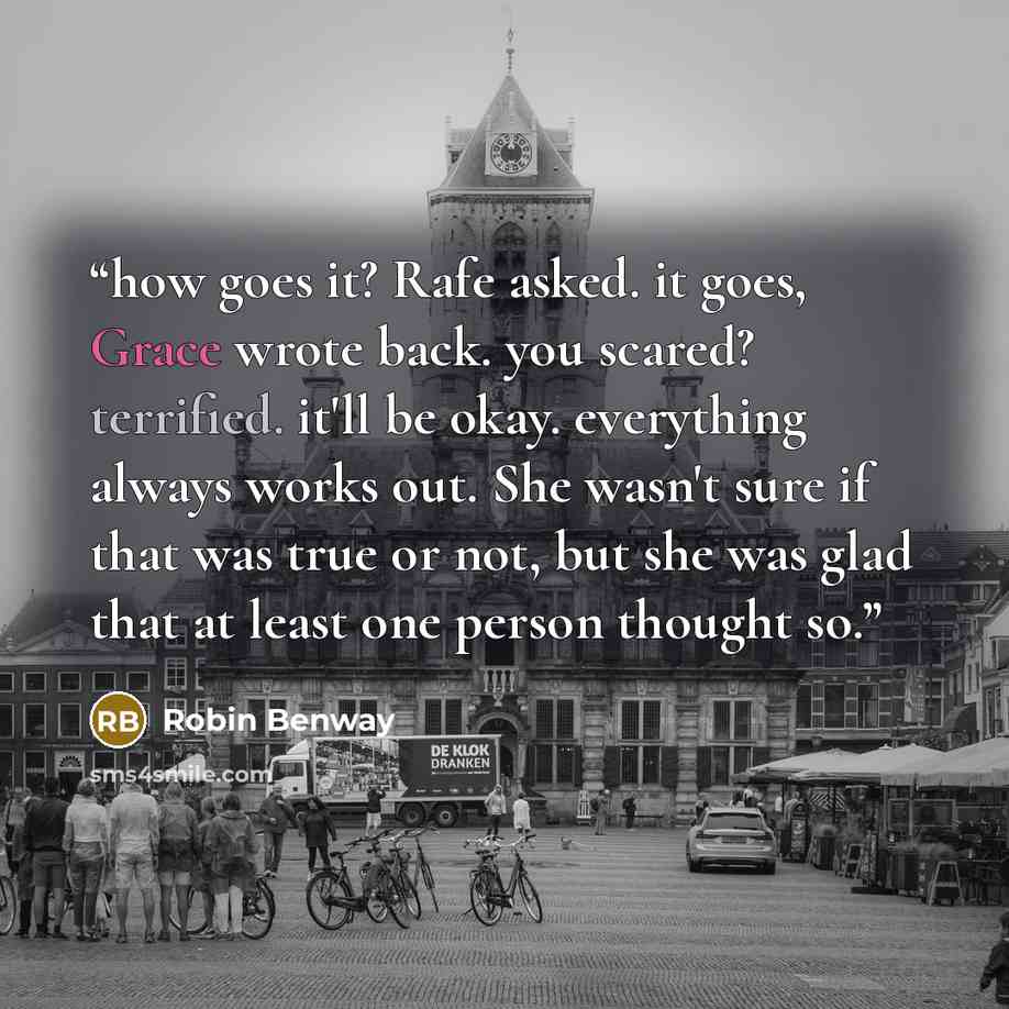 “how goes it? Rafe asked. it goes, Grace wrote back. you scared? terrified. it'll be okay. everything always works out. She wasn't sure if that was true or not, but she was glad that at least one person thought so.” quote by Robin Benway