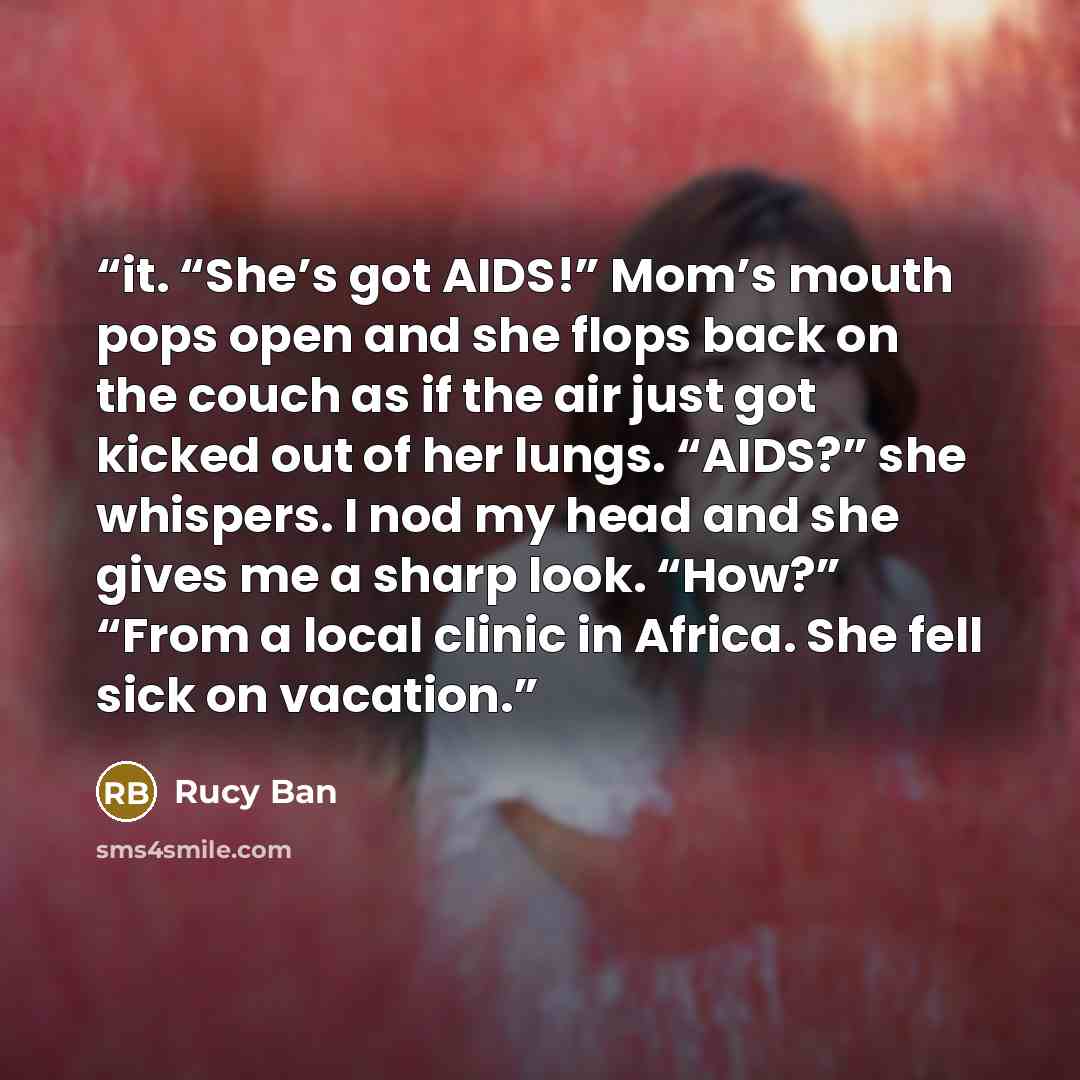 “it. “She’s got AIDS!” Mom’s mouth pops open and she flops back on the couch as if the air just got kicked out of her lungs. “AIDS?” she whispers. I nod my head and she gives me a sharp look. “How?” “From a local clinic in Africa. She fell sick on vacation.” quote by Rucy Ban
