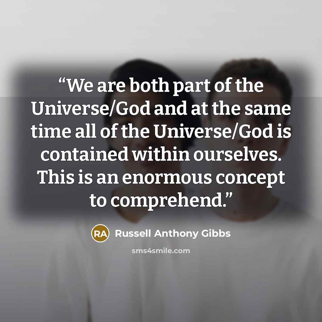 “We are both part of the Universe/God and at the same time all of the Universe/God is contained within ourselves. This is an enormous concept to comprehend.” quote by Russell Anthony Gibbs