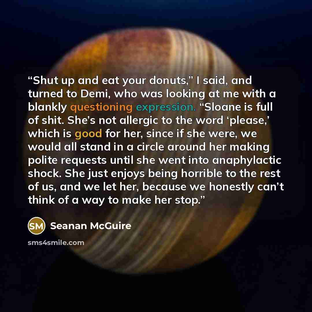 “Shut up and eat your donuts,” I said, and turned to Demi, who was looking at me with a blankly questioning expression. “Sloane is full of shit. She’s not allergic to the word ‘please,’ which is good for her, since if she were, we would all stand in a circle around her making polite requests until…” quote by Seanan McGuire