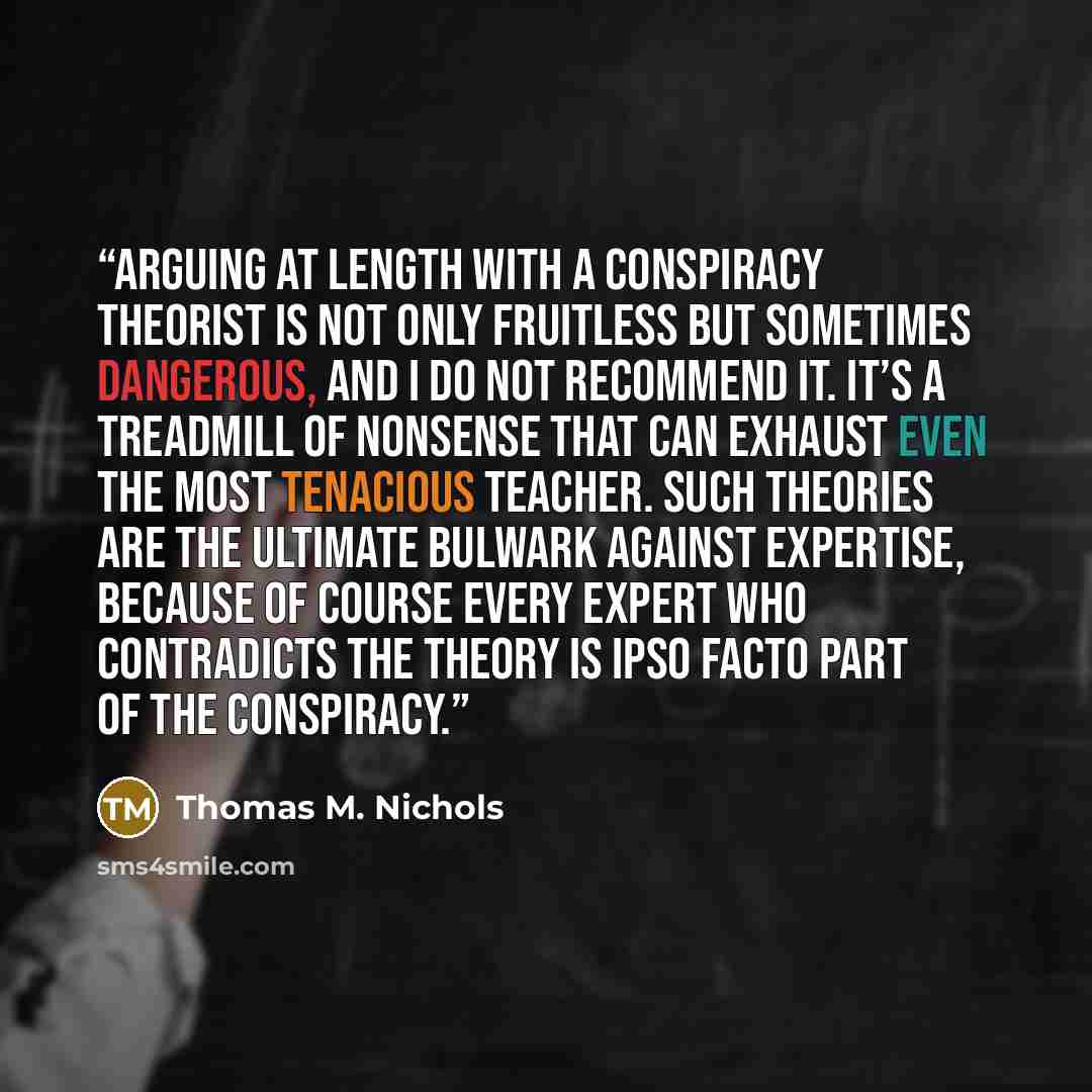 “Arguing at length with a conspiracy theorist is not only fruitless but sometimes dangerous, and I do not recommend it. It’s a treadmill of nonsense that can exhaust even the most tenacious teacher. Such theories are the ultimate bulwark against expertise, because of course every expert who…” quote by Thomas M. Nichols