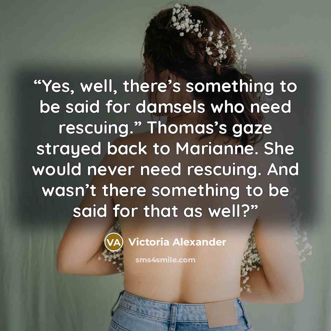 “Yes, well, there’s something to be said for damsels who need rescuing.” Thomas’s gaze strayed back to Marianne. She would never need rescuing. And wasn’t there something to be said for that as well?” quote by Victoria Alexander