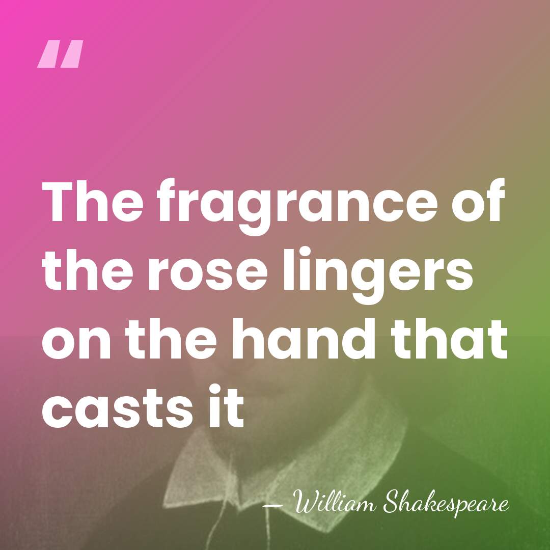 The fragrance of the rose lingers on the hand that casts it - William Shakespeare