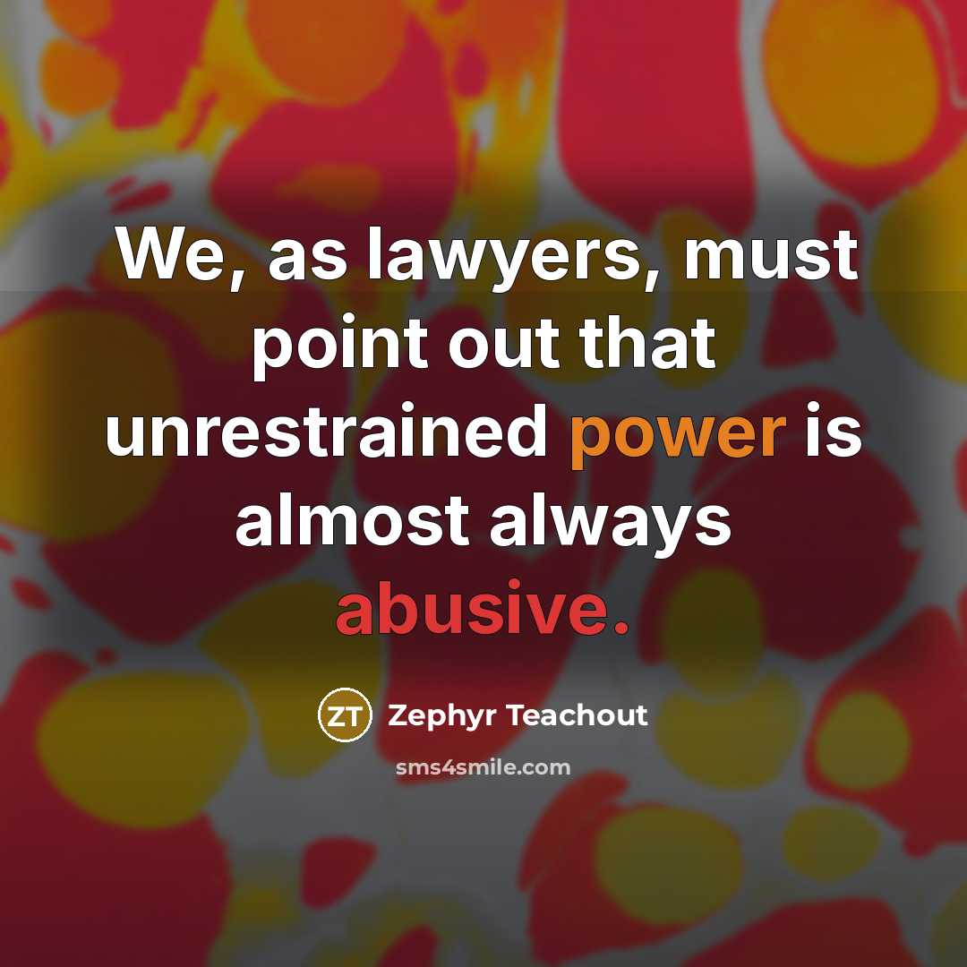 “We, as lawyers, must point out that unrestrained power is almost always abusive.” quote by Zephyr Teachout