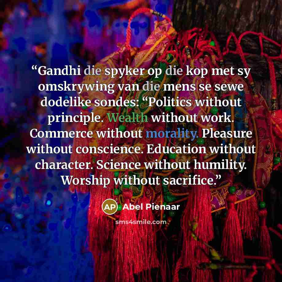 “Gandhi die spyker op die kop met sy omskrywing van die mens se sewe dodelike sondes: “Politics without principle. Wealth without work. Commerce without morality. Pleasure without conscience. Education without character. Science without humility. Worship without sacrifice.” quote by Abel Pienaar