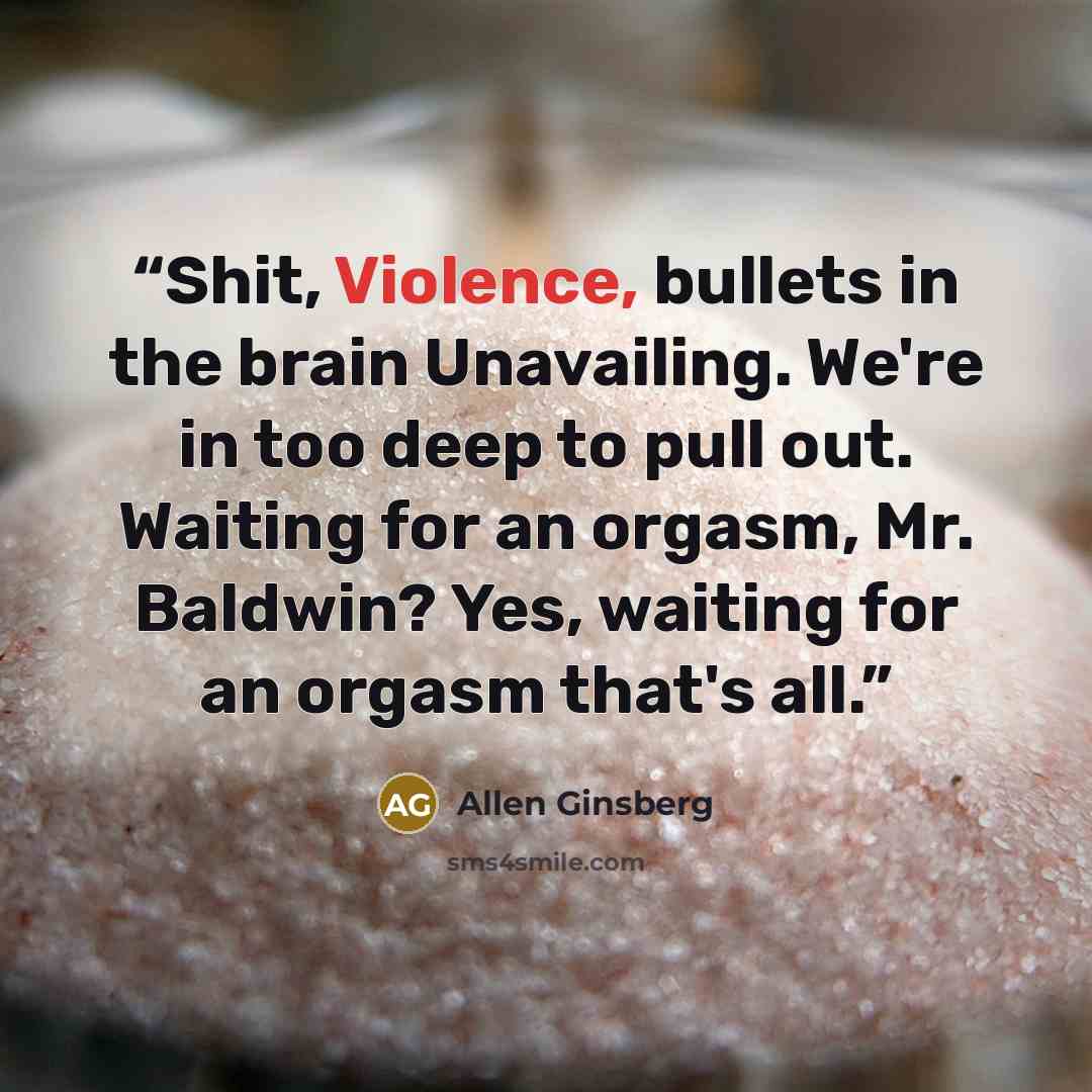 “Shit, Violence, bullets in the brain Unavailing. We're in too deep to pull out. Waiting for an orgasm, Mr. Baldwin? Yes, waiting for an orgasm that's all.” quote by Allen Ginsberg