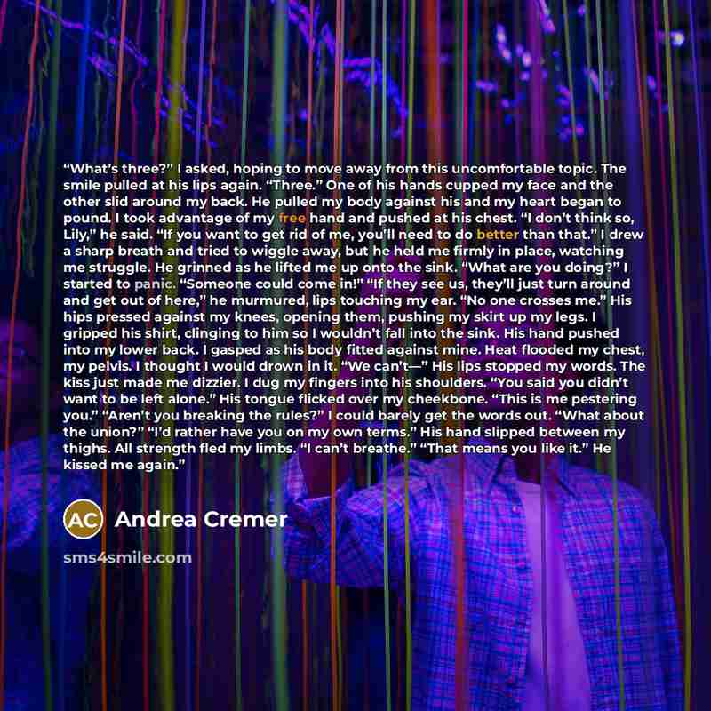“What’s three?” I asked, hoping to move away from this uncomfortable topic. The smile pulled at his lips again. “Three.” One of his hands cupped my face and the other slid around my back. He pulled my body against his and my heart began to pound. I took advantage of my free hand and pushed at his…” quote by Andrea Cremer