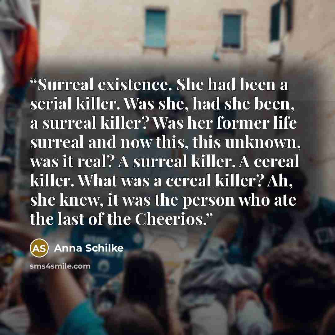 “Surreal existence. She had been a serial killer. Was she, had she been, a surreal killer? Was her former life surreal and now this, this unknown, was it real? A surreal killer. A cereal killer. What was a cereal killer? Ah, she knew, it was the person who ate the last of the Cheerios.” quote by Anna Schilke
