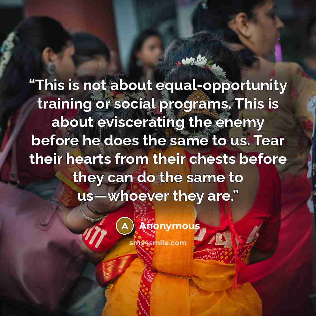 “This is not about equal-opportunity training or social programs. This is about eviscerating the enemy before he does the same to us. Tear their hearts from their chests before they can do the same to us—whoever they are.” quote by Anonymous