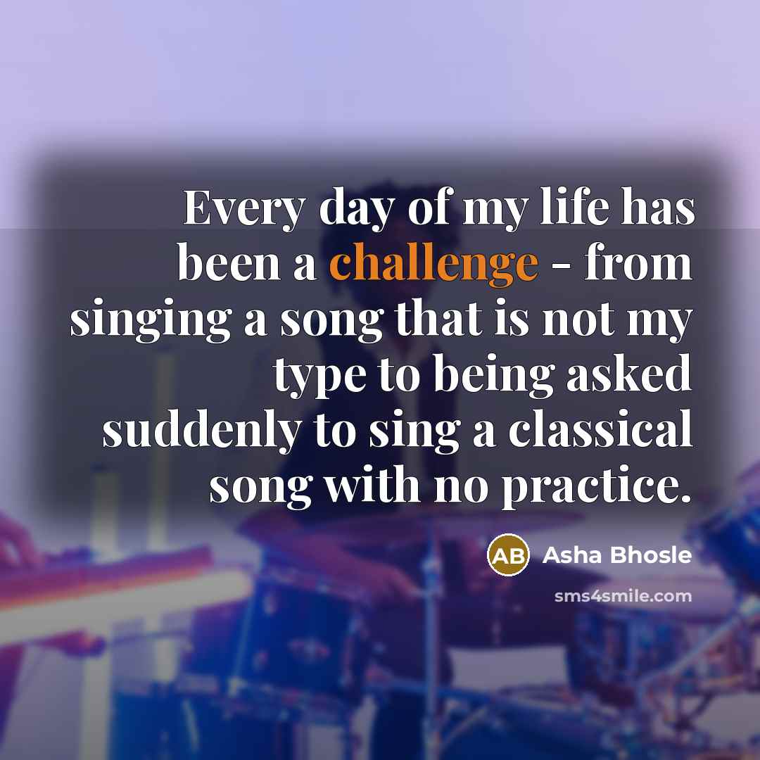 “Every day of my life has been a challenge - from singing a song that is not my type to being asked suddenly to sing a classical song with no practice.” quote by Asha Bhosle