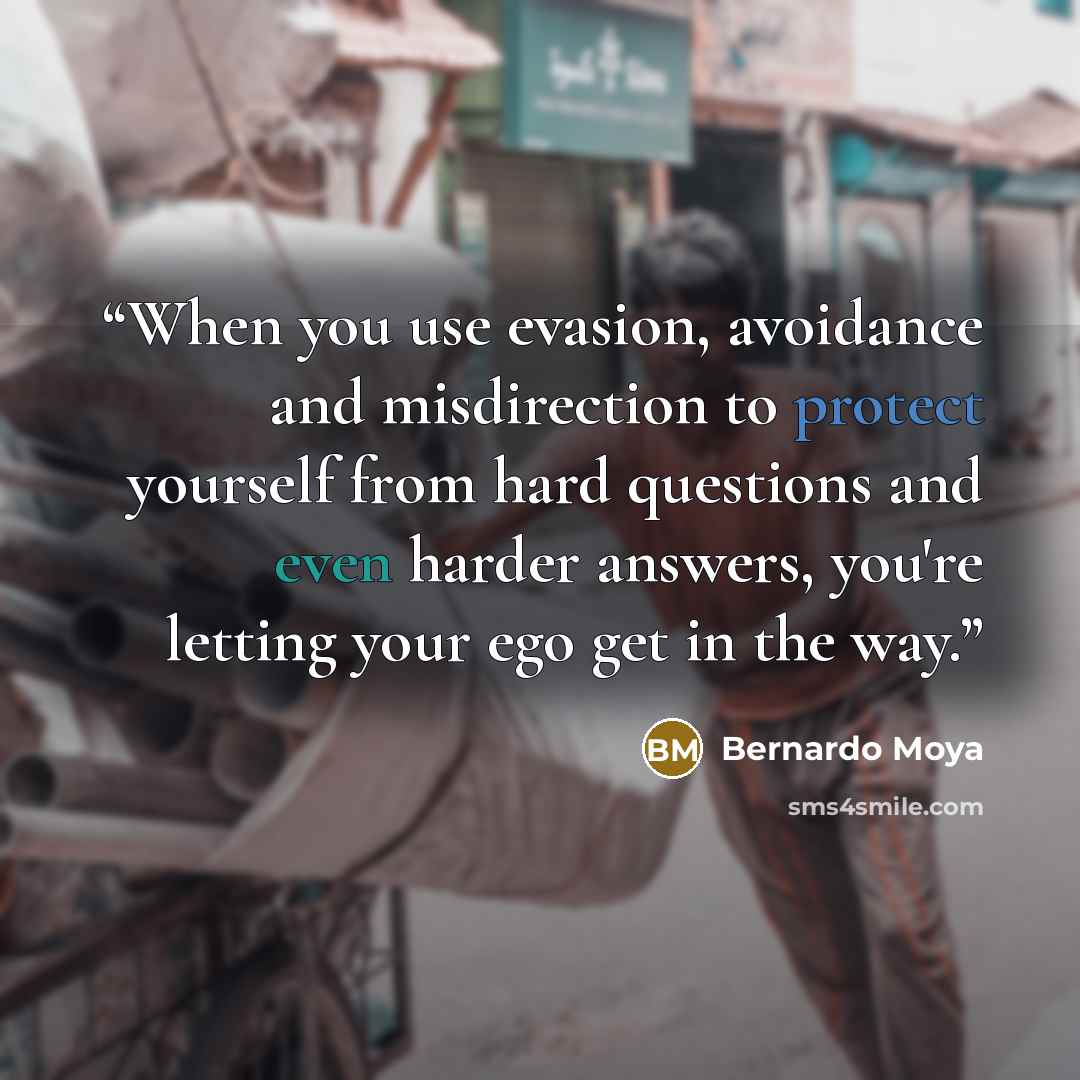 “When you use evasion, avoidance and misdirection to protect yourself from hard questions and even harder answers, you're letting your ego get in the way.” quote by Bernardo Moya