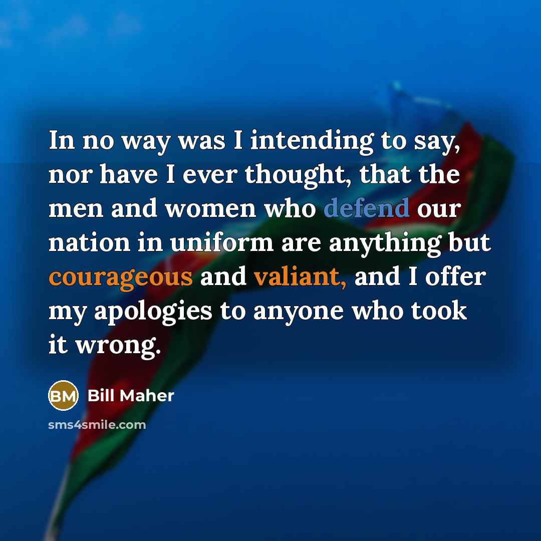 “In no way was I intending to say, nor have I ever thought, that the men and women who defend our nation in uniform are anything but courageous and valiant, and I offer my apologies to anyone who took it wrong.” quote by Bill Maher