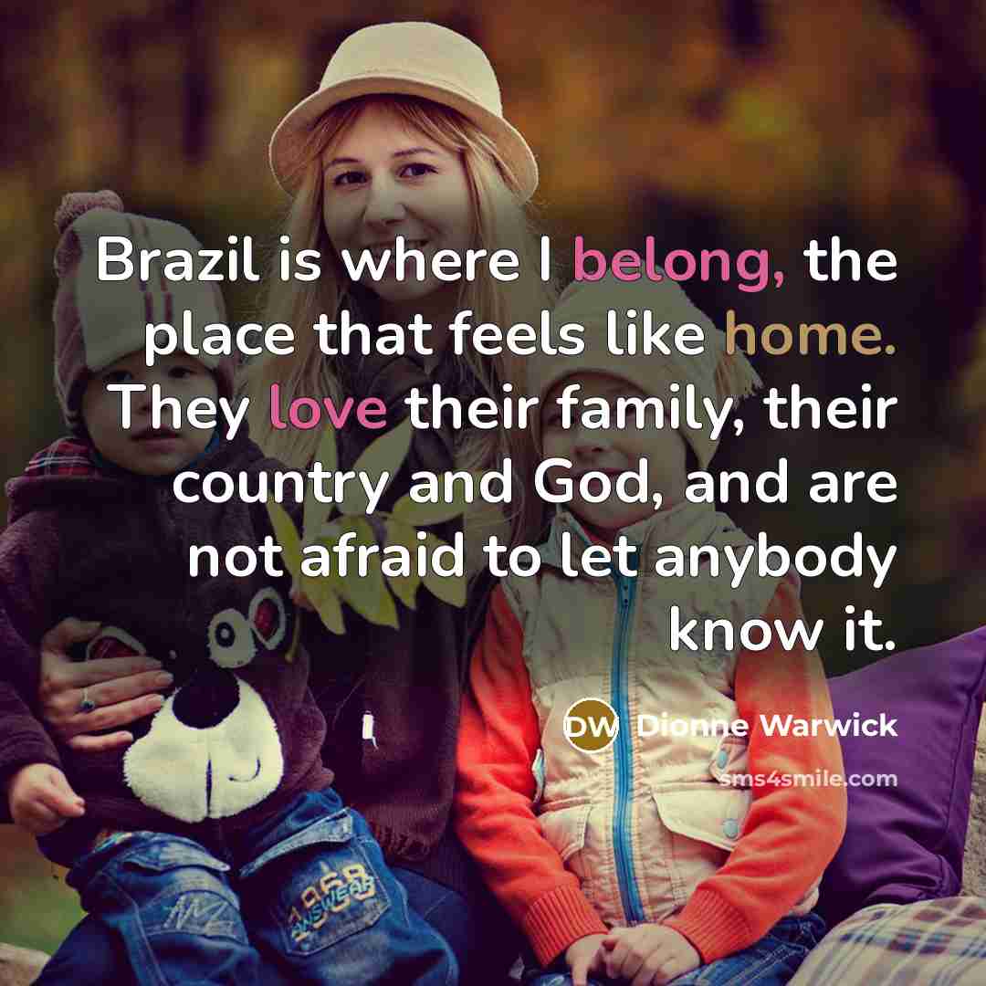 “Brazil is where I belong, the place that feels like home. They love their family, their country and God, and are not afraid to let anybody know it.” quote by Dionne Warwick