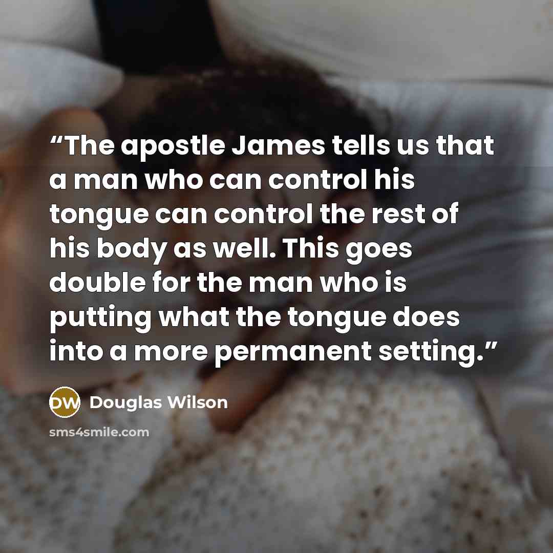 “The apostle James tells us that a man who can control his tongue can control the rest of his body as well. This goes double for the man who is putting what the tongue does into a more permanent setting.” quote by Douglas Wilson