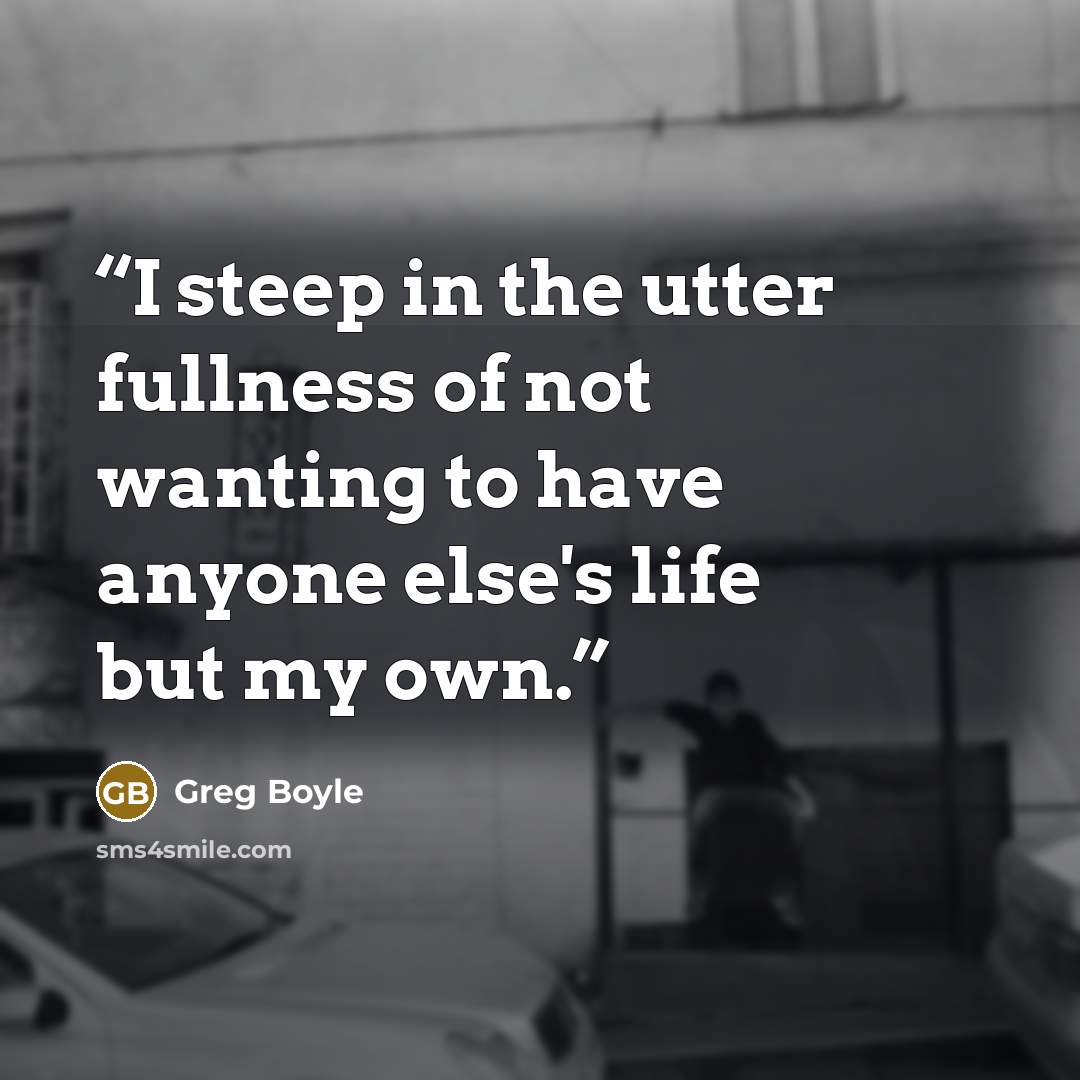 “I steep in the utter fullness of not wanting to have anyone else's life but my own.” quote by Greg Boyle