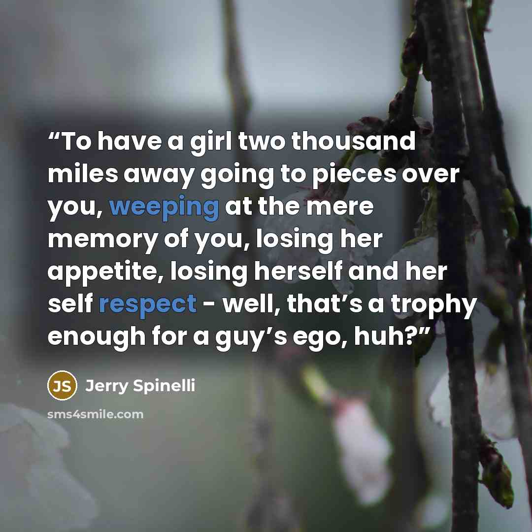 “To have a girl two thousand miles away going to pieces over you, weeping at the mere memory of you, losing her appetite, losing herself and her self respect - well, that’s a trophy enough for a guy’s ego, huh?” quote by Jerry Spinelli