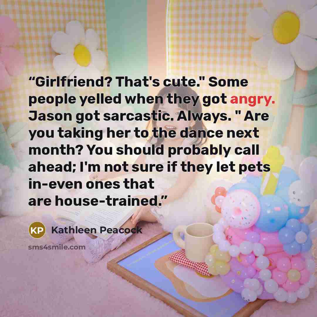“Girlfriend? That's cute." Some people yelled when they got angry. Jason got sarcastic. Always. " Are you taking her to the dance next month? You should probably call ahead; I'm not sure if they let pets in-even ones that are house-trained.” quote by Kathleen Peacock