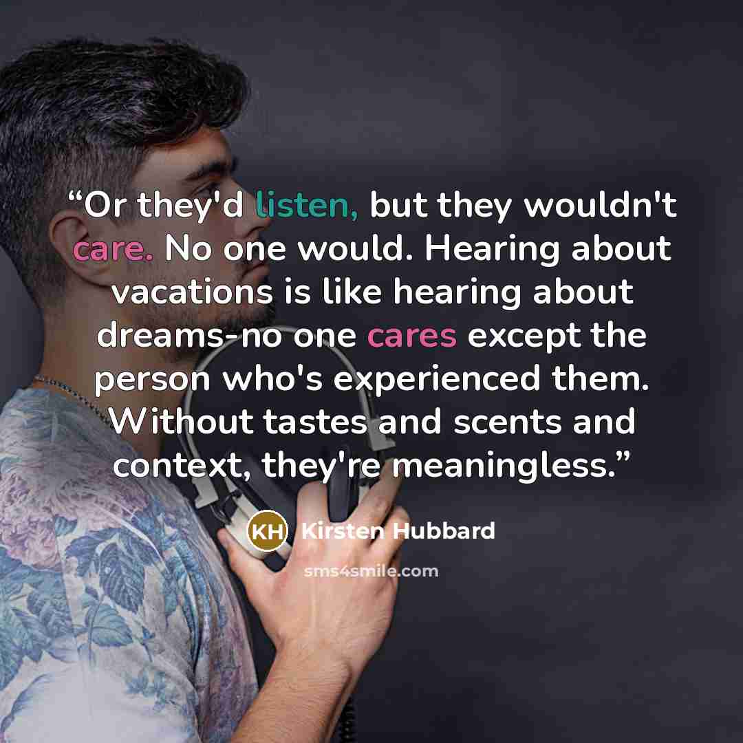 “Or they'd listen, but they wouldn't care. No one would. Hearing about vacations is like hearing about dreams-no one cares except the person who's experienced them. Without tastes and scents and context, they're meaningless.” quote by Kirsten Hubbard