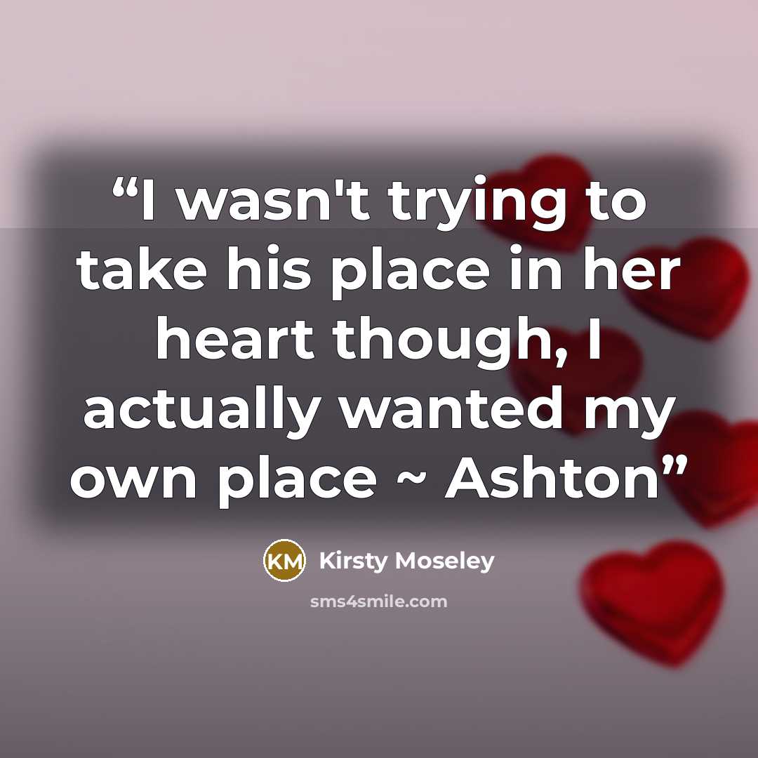 “I wasn't trying to take his place in her heart though, I actually wanted my own place ~ Ashton” quote by Kirsty Moseley