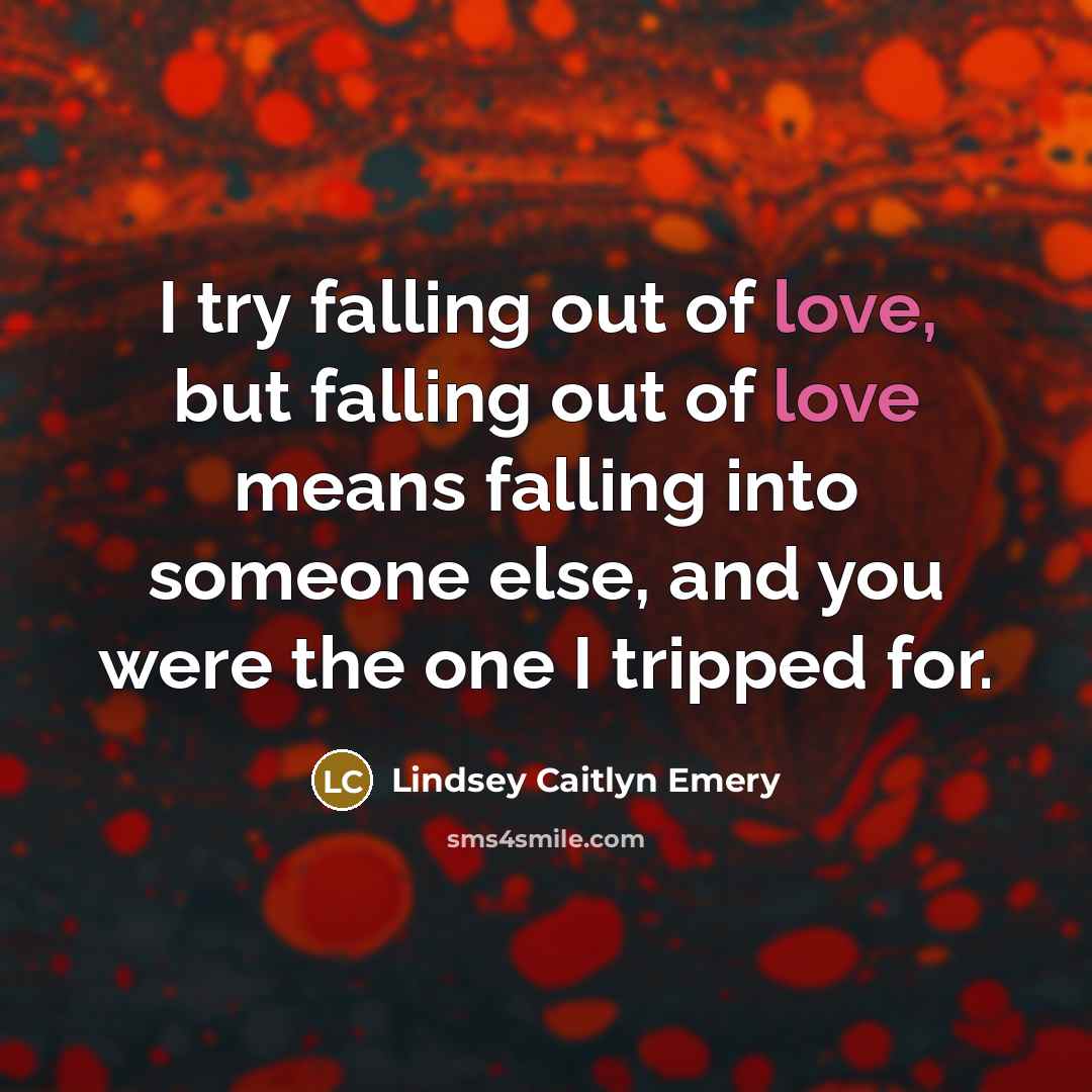 “I try falling out of love, but falling out of love means falling into someone else, and you were the one I tripped for.” quote by Lindsey Caitlyn Emery
