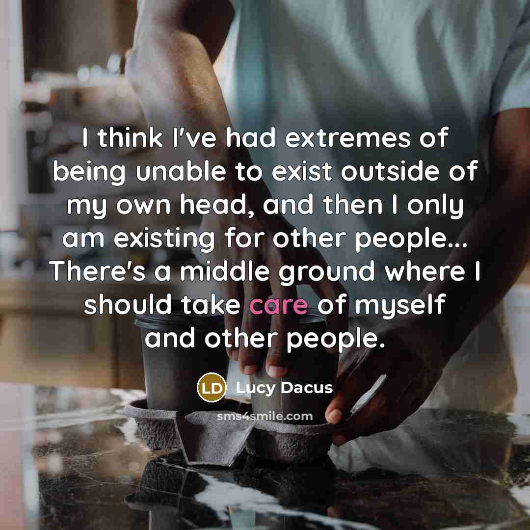 “I think I've had extremes of being unable to exist outside of my own head, and then I only am existing for other people... There's a middle ground where I should take care of myself and other people.” quote by Lucy Dacus