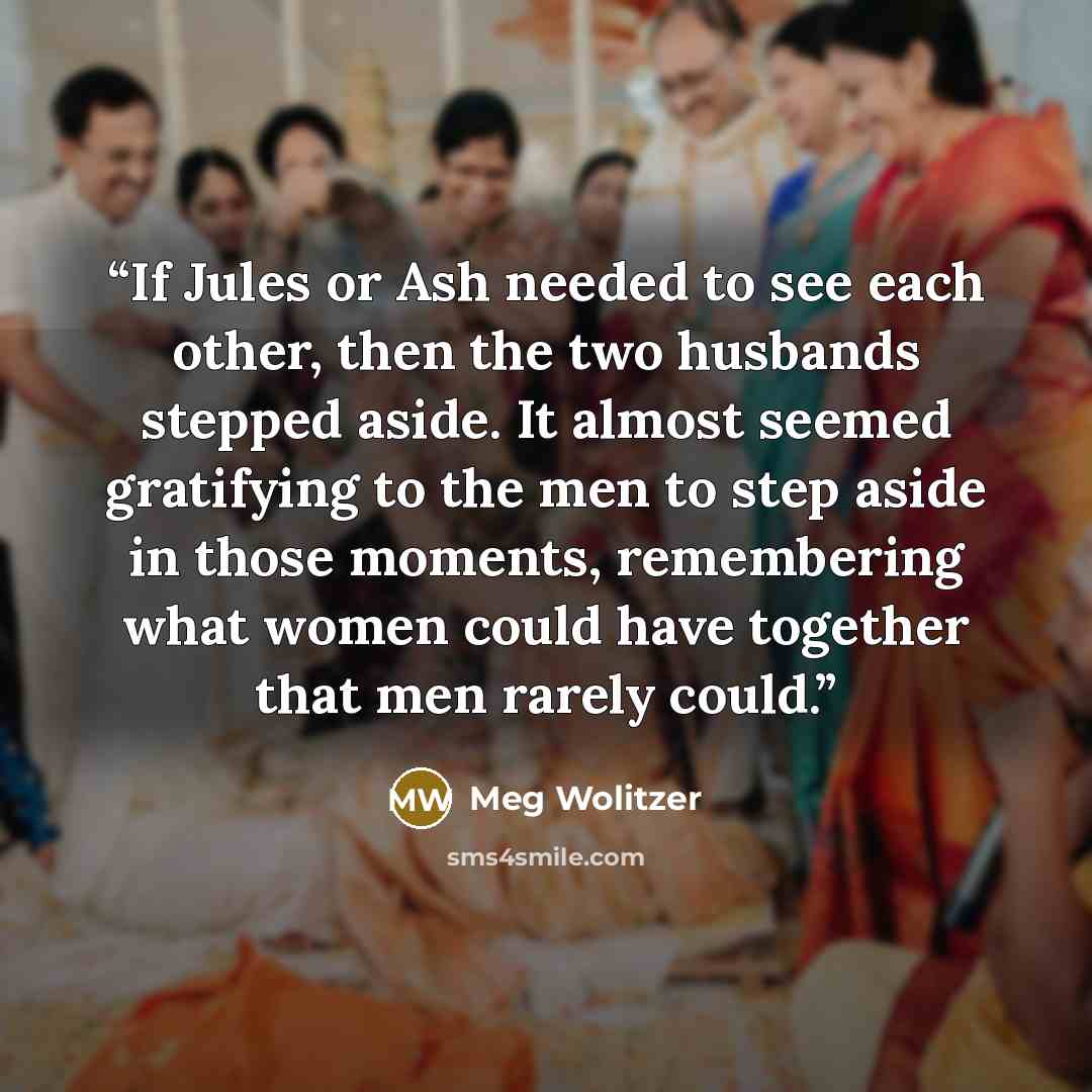“If Jules or Ash needed to see each other, then the two husbands stepped aside. It almost seemed gratifying to the men to step aside in those moments, remembering what women could have together that men rarely could.” quote by Meg Wolitzer
