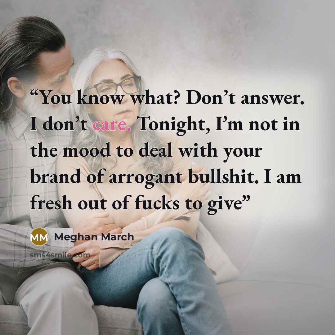 “You know what? Don’t answer. I don’t care. Tonight, I’m not in the mood to deal with your brand of arrogant bullshit. I am fresh out of fucks to give” quote by Meghan March